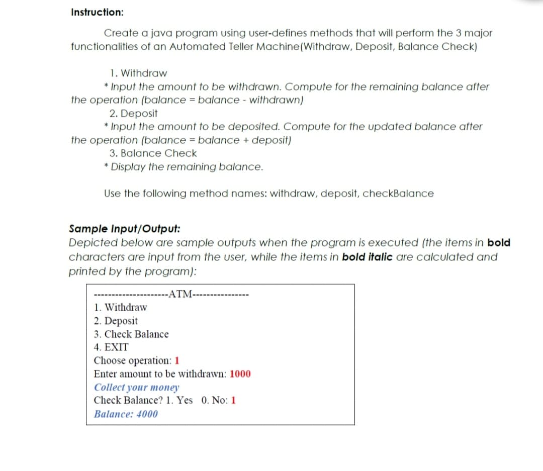 Instruction:
Create a java program using user-defines methods that will perform the 3 major
functionalities of an Automated Teller Machine(Withdraw, Deposit, Balance Check)
1. Withdraw
* Input the amount to be withdrawn. Compute for the remaining balance after
the operation (balance = balance - withdrawn)
2. Deposit
* Input the amount to be deposited. Compute for the updated balance after
the operation (balance = balance + deposit)
3. Balance Check
* Display the remaining balance.
Use the following method names: withdraw, deposit, checkBalance
Sample Input/Output:
Depicted below are sample outputs when the program is executed (the items in bold
characters are input from the user, while the items in bold italic are calculated and
printed by the program):
-ATM------------
1. Withdraw
2. Deposit
3. Check Balance
4. EXIT
Choose operation: 1
Enter amount to be withdrawn: 1000
Collect your money
Check Balance? 1. Yes 0. No: 1
Balance: 4000
