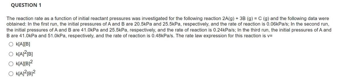 QUESTION 1
The reaction rate as a function of initial reactant pressures was investigated for the following reaction 2A(g) + 3B (g) = C (g) and the following data were
obtained: In the first run, the initial pressures of A and B are 20.5kPa and 25.5kPa, respectively, and the rate of reaction is 0.06kPa/s; In the second run,
the initial pressures of A and B are 41.0kPa and 25.5kPa, respectively, and the rate of reaction is 0.24kPa/s; In the third run, the initial pressures of A and
B are 41.0kPa and 51.0kPa, respectively, and the rate of reaction is 0.48kPa/s. The rate law expression for this reaction is v=
k[A][B]
K[A]²[B]
K[A][B]²
K[A]²[B]²