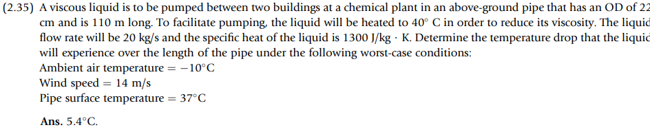 (2.35) A viscous liquid is to be pumped between two buildings at a chemical plant in an above-ground pipe that has an OD of 22
cm and is 110 m long. To facilitate pumping, the liquid will be heated to 40° C in order to reduce its viscosity. The liquid
flow rate will be 20 kg/s and the specific heat of the liquid is 1300 J/kg K. Determine the temperature drop that the liquid
will experience over the length of the pipe under the following worst-case conditions:
Ambient air temperature = -10°C
Wind speed = 14 m/s
Pipe surface temperature = 37°C
Ans. 5.4°C.