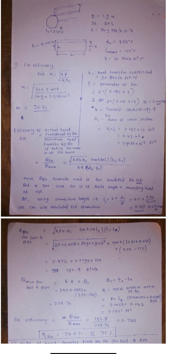 1
Fin efficiency
m=
m =
A
b= 0.035 inf
.: Find M = |hp
кас
we
to = 250¹ F
Qin
30x 2.0058
34.9 x 2.9 166x10-3
24-31
Efficiency of Actual heat
=
fin
transfered by fin
Maximum heat
transfer by fin
if entire fin area
is at fin base
tip.
Can
fin
Omax
Here, fin formula used is
Beef in
our
case
af
20.
Per foot
pipe
=
=
=
$
Qmax per
foot A pipe
using
use insulated tip formulaes.
fin efficiency =
D = 1.9 in
Fins
36
K = 34-g Btu/h ft F
h heat transfer coefficient
= 30 Btu/h. ft2. of
P = perimeter of fin
= 2x (0.035 + L)
= 2x 2x (0.035 +12) in = 2006 75
= 258-74
ShpkAc ton h (m2) (to-ta)
ha eto-ta)
h A x 0.
=
= 30x 0.0862x
3
k Thermal conductivity of
fin
A₁ = Area of cross section
corrective length ie. 1= LA
2.472 x 0.7799 x 100
= g. 192-8 Btu/n
to = 250°F
tambent = 150°F
h = 30 Btu/h ft² po
=
for insulated fin tip.
Fin is of finite length a convecting heat
Fin
Q max
Shpk Ac ton h (mLc) (tota)
30 x2-0058 x 349x2.g1xi6³
[MA = 74.5 11
fin
ar bout
(250-150)
txL= 0.035 x 12 in 2
= 0.42 in 20
= 2-9166 x 103 f1²
=
5
0.42
= 0.5+
24-07
= 0.517 in = 0·040
Pt.
tanh (24-31x0.043)
* (250-150)
0o = to-ta
A total surface area
of fin
Px Le (Perimeter x height]
2.0058x 0.043
A fin
= 0·0862 f42
192.8
258-74
~ 75 1.
transfer from one fin per foot A Pipe
= 0.745