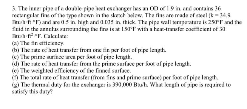 3. The inner pipe of a double-pipe heat exchanger has an OD of 1.9 in. and contains 36
rectangular fins of the type shown in the sketch below. The fins are made of steel (k = 34.9
Btu/h ft °F) and are 0.5 in. high and 0.035 in. thick. The pipe wall temperature is 250°F and the
fluid in the annulus surrounding the fins is at 150°F with a heat-transfer coefficient of 30
Btu/h ft2 °F. Calculate:
(a) The fin efficiency.
(b) The rate of heat transfer from one fin per foot of pipe length.
(c) The prime surface area per foot of pipe length.
(d) The rate of heat transfer from the prime surface per foot of pipe length.
(e) The weighted efficiency of the finned surface.
(f) The total rate of heat transfer (from fins and prime surface) per foot of pipe length.
(g) The thermal duty for the exchanger is 390,000 Btu/h. What length of pipe is required to
satisfy this duty?