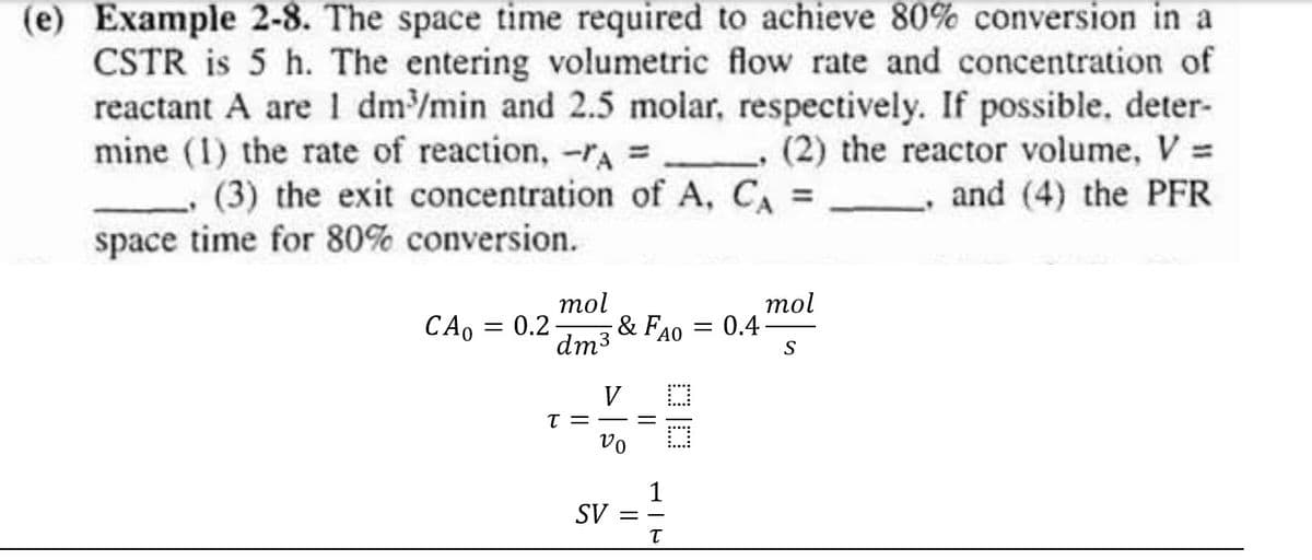 (e) Example 2-8. The space time required to achieve 80% conversion in a
CSTR is 5 h. The entering volumetric flow rate and concentration of
reactant A are 1 dm³/min and 2.5 molar, respectively. If possible, deter-
mine (1) the rate of reaction, - A =__ (2) the reactor volume, V =
(3) the exit concentration of A, CA = ,and (4) the PFR
space time for 80% conversion.
mol
& FAO
dm³
CA0 = 0.2-
V
T ==
Vo
1
SV ==
T
=
0.4
mol
S