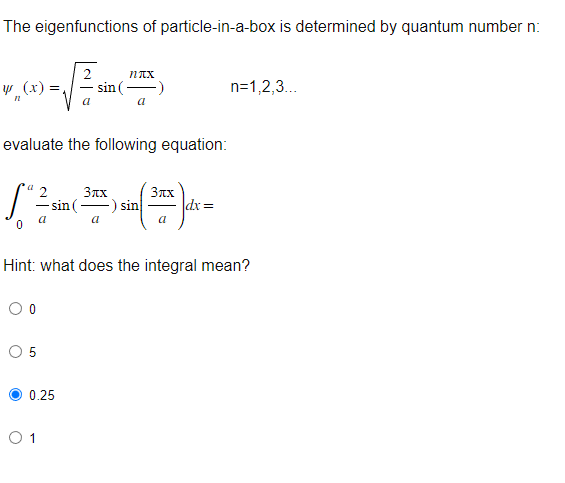 The eigenfunctions of particle-in-a-box is determined by quantum number n:
(0) -√sin
y (x)
0
evaluate the following equation:
O 0
O 5
2
a
0 1
nxx
sin (
0.25
sin (-
a
3xx
3лx
(2) 2² )
-) sin
a
a
Hint: what does the integral mean?
|dx=
n=1,2,3...