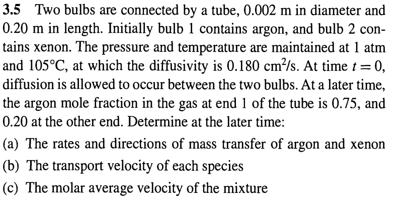 3.5 Two bulbs are connected by a tube, 0.002 m in diameter and
0.20 m in length. Initially bulb 1 contains argon, and bulb 2 con-
tains xenon. The pressure and temperature are maintained at 1 atm
and 105°C, at which the diffusivity is 0.180 cm²/s. At time t =
= 0,
diffusion is allowed to occur between the two bulbs. At a later time,
the argon mole fraction in the gas at end 1 of the tube is 0.75, and
0.20 at the other end. Determine at the later time:
(a) The rates and directions of mass transfer of argon and xenon
(b) The transport velocity of each species
(c) The molar average velocity of the mixture