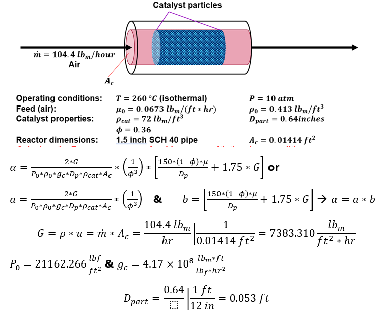 α -
m = 104.4 lbm/hour
Air
Operating conditions:
Feed (air):
Catalyst properties:
Reactor dimensions:
a =
T = 260 °C (isothermal)
Mo = 0.0673 lbm/ (ft * hr)
Pcat = 72 lbm/ft³
p = 0.36
1.5 inch SCH 40 pipe
(13) *
2* G
*
(1¹17) & b
Po*Po*9c*Dp*Pcat* Ac
Ac
2*G
Po Po 9c*Dp*Pcat* Ac
G = p*um * Ac
P₁ = 21162.266
lbf
ft²
& gc
=
Catalyst particles
150*(1-0)*μ
Dp
104.4 lbm
hr
Dpart
=
= 4.17 x 108.
=
+ 1.75* Gor
150*(1-φ)*μ
Dp
1
0.01414 ft²
lbm*ft
lbf*hr2
P = 10 atm
Po = 0.413 lbm/ft³
Dpart = 0.64inches
Ac = 0.01414 ft²
0.64 | 1 ft
0.641/7
12 in
=
+1.75 G → a= a*b
G]
= 7383.310
0.053 ft
lbm
ft² * hr