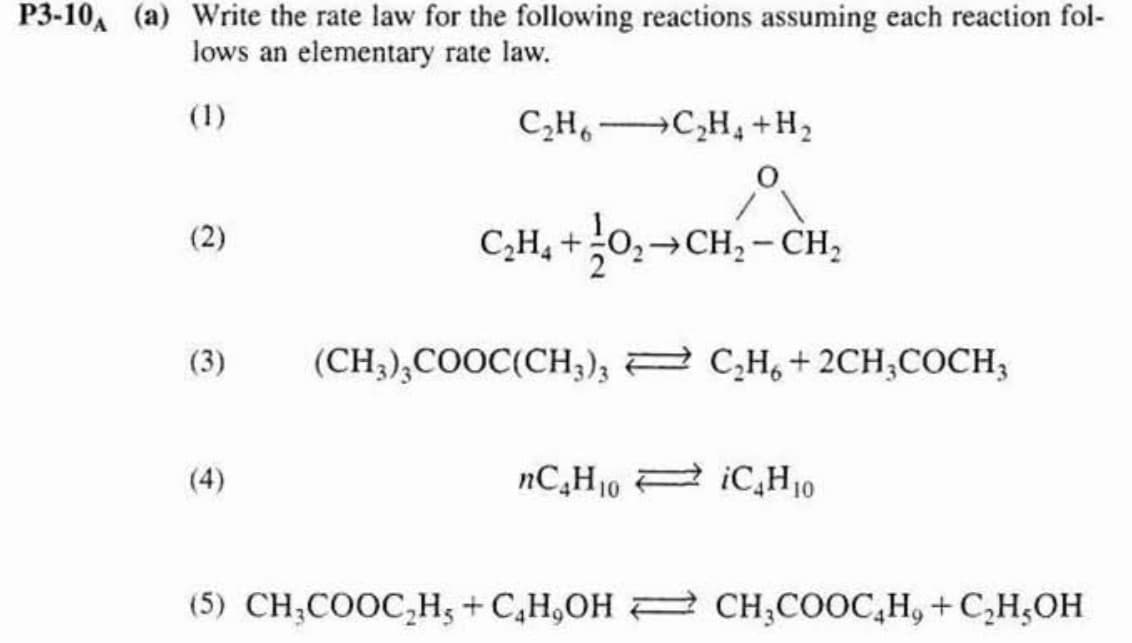 P3-10, (a) Write the rate law for the following reactions assuming each reaction fol-
lows an elementary rate law.
(2)
(3)
(4)
C₂H6C₂H+H₂
C₂H₂ +0₂ CH₂ - CH₂
CH-CH₂
(CH3)3COOC(CH3)3 C₂H6+2CH3COCH3
nC₂H₁0 iC4H₁0
(5) CH,COOC,H,+C_HJOH <} CH,COOC_H+C,H,OH