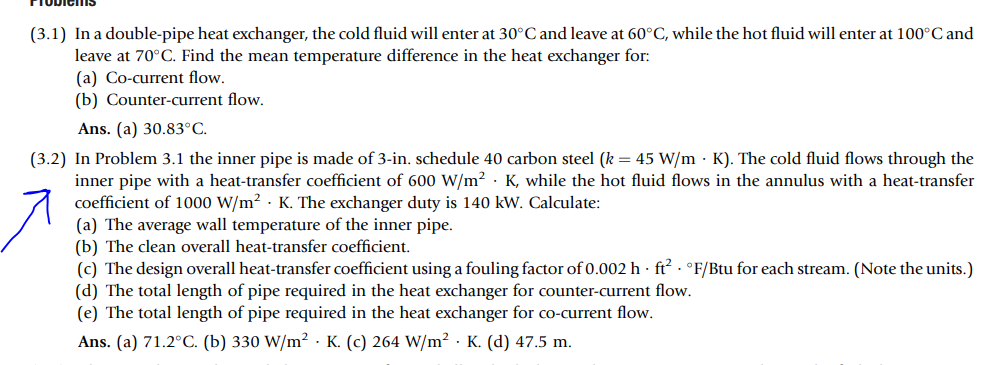 (3.1) In a double-pipe heat exchanger, the cold fluid will enter at 30°C and leave at 60°C, while the hot fluid will enter at 100°C and
leave at 70°C. Find the mean temperature difference in the heat exchanger for:
(a) Co-current flow.
(b) Counter-current flow.
Ans. (a) 30.83°C.
(3.2) In Problem 3.1 the inner pipe is made of 3-in. schedule 40 carbon steel (k = 45 W/m K). The cold fluid flows through the
inner pipe with a heat-transfer coefficient of 600 W/m² K, while the hot fluid flows in the annulus with a heat-transfer
coefficient of 1000 W/m² K. The exchanger duty is 140 kW. Calculate:
(a) The average wall temperature of the inner pipe.
(b) The clean overall heat-transfer coefficient.
(c) The design overall heat-transfer coefficient using a fouling factor of 0.002 h ft² °F/Btu for each stream. (Note the units.)
(d) The total length of pipe required in the heat exchanger for counter-current flow.
(e) The total length of pipe required in the heat exchanger for co-current flow.
Ans. (a) 71.2°C. (b) 330 W/m² K. (c) 264 W/m² K. (d) 47.5 m.