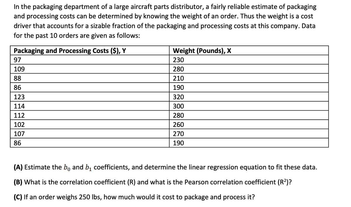 In the packaging department of a large aircraft parts distributor, a fairly reliable estimate of packaging
and processing costs can be determined by knowing the weight of an order. Thus the weight is a cost
driver that accounts for a sizable fraction of the packaging and processing costs at this company. Data
for the past 10 orders are given as follows:
Packaging and Processing Costs ($), Y
97
109
88
86
123
114
112
102
107
86
Weight (Pounds), X
230
280
210
190
320
300
280
260
270
190
(A) Estimate the bo and b₁ coefficients, and determine the linear regression equation to fit these data.
(B) What is the correlation coefficient (R) and what is the Pearson correlation coefficient (R²)?
(C) If an order weighs 250 lbs, how much would it cost to package and process it?