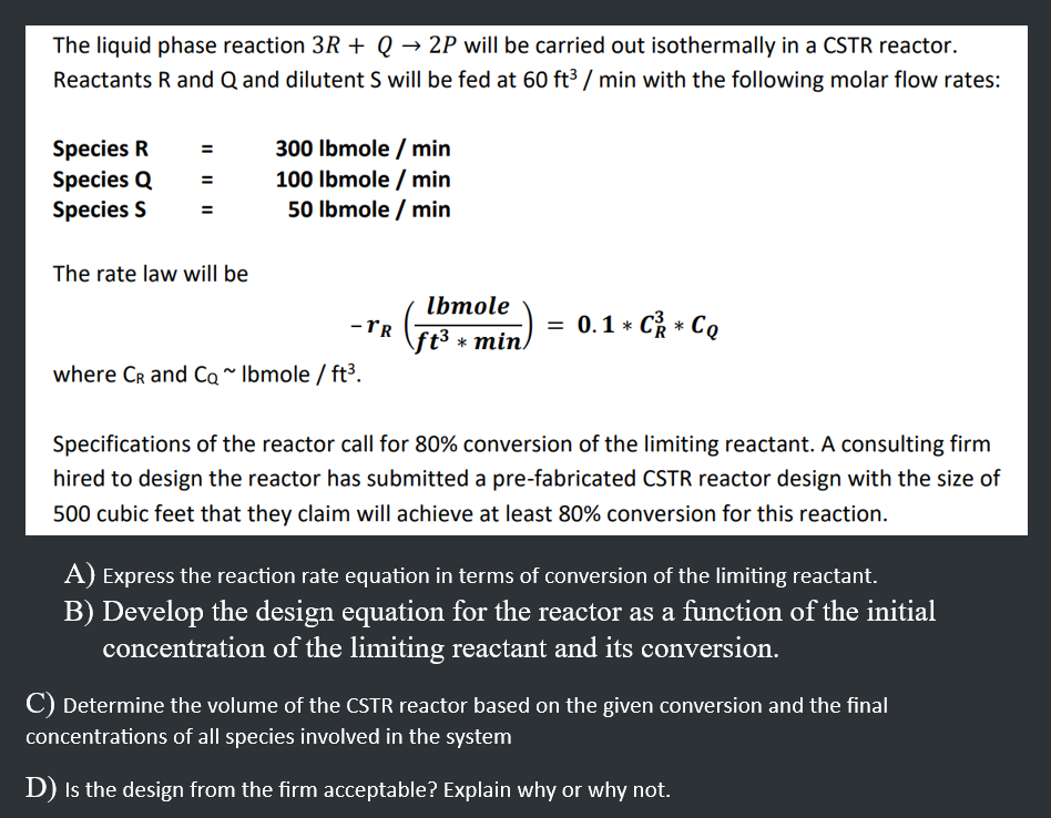 The liquid phase reaction 3R + Q→ 2P will be carried out isothermally in a CSTR reactor.
Reactants R and Q and dilutent S will be fed at 60 ft³/min with the following molar flow rates:
Species R
Species Q
Species S
The rate law will be
300 lbmole / min
100 lbmole / min
50 lbmole / min
-TR
where CR and Co~ Ibmole/ft³.
lbmole
ft³ min/
= 0.1 * C² * Co
Specifications of the reactor call for 80% conversion of the limiting reactant. A consulting firm
hired to design the reactor has submitted a pre-fabricated CSTR reactor design with the size of
500 cubic feet that they claim will achieve at least 80% conversion for this reaction.
A) Express the reaction rate equation in terms of conversion of the limiting reactant.
B) Develop the design equation for the reactor as a function of the initial
concentration of the limiting reactant and its conversion.
C) Determine the volume of the CSTR reactor based on the given conversion and the final
concentrations of all species involved in the system
D) is the design from the firm acceptable? Explain why or why not.