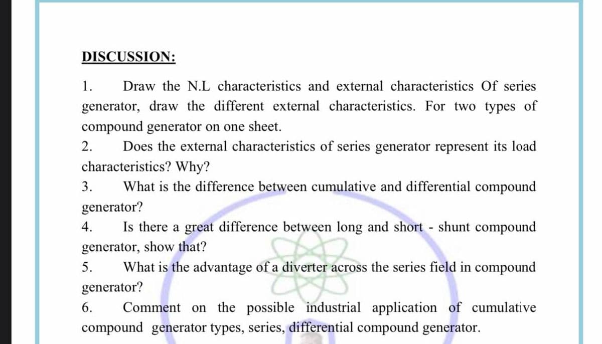 DISCUSSION:
1.
Draw the N.L characteristics and external characteristics Of series
generator, draw the different external characteristics. For two types of
compound generator on one sheet.
Does the external characteristics of series generator represent its load
2.
characteristics? Why?
3.
What is the difference between cumulative and differential compound
generator?
4.
Is there a great difference between long and short shunt compound
generator, show that?
5.
What is the advantage of a diverter across the series field in compound
generator?
6.
Comment on the possible industrial application of cumulative
compound generator types, series, differential compound generator.
