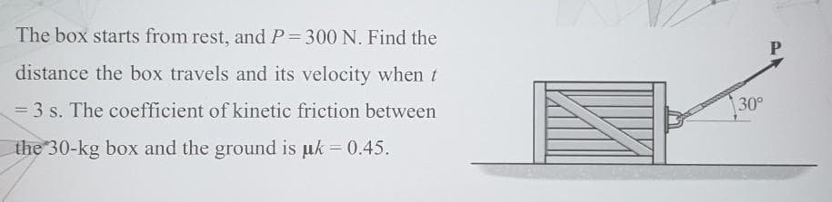 The box starts from rest, and P= 300 N. Find the
distance the box travels and its velocity when t
= 3 s. The coefficient of kinetic friction between
30°
the 30-kg box and the ground is µk = 0.45.
