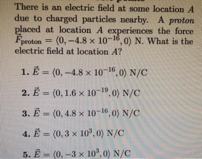 There is an electric field at some location A
due to charged particles nearby. A proton
placed at location A experiences the force
Fproton = (0,-4.8 x 10-16, 0) N. What is the
electric field at location A?
1. Ē = (0, -4.8 × 10¬16, 0) N/C
2. Ē = (0, 1.6 x 10 , 0) N/C
19
3. E = (0, 4.8 × 10-16,0) N/C
4. Ē = (0,3 × 10³, 0) N/C
5. Ē = (0, -3 x 10°, 0) N/C
