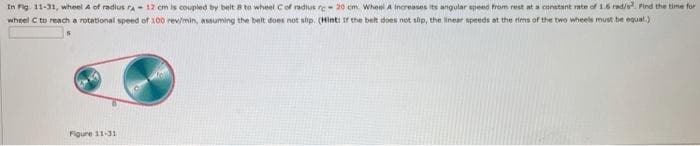 In Fig. 11-31, wheel A of radius ra - 12 cm is coupled by belt B te wheet Cof radius re- 20 cm. Wheel A Increases its angular epeed from rest at a constant rate of 1.6 rad/s Find the time for
wheel C to reach a rotational speed of 100 rev/min, assuming the belt does not slip. (Hint: Ir the belt does not slip, the inear speeds at the tims of the two wheels must be equal.)
Figure 11-31
