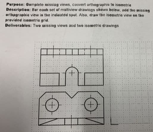 Purpose: Gomplete missiag views, convert orthographie to isonsetrie
Description: Her each set of multiview drawings shown belew, add the missing
orthøgraphie view in the indieated spot. Also, draw the isemetrie view on the
provided isometrie grid.
Deliverables: Two missing views and twe isometrie drawings
