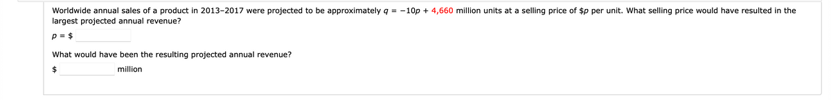 Worldwide annual sales of a product in 2013-2017 were projected to be approximately q = -10p + 4,660 million units at a selling price of $p per unit. What selling price would have resulted in the
largest projected annual revenue?
p = $
What would have been the resulting projected annual revenue?
million