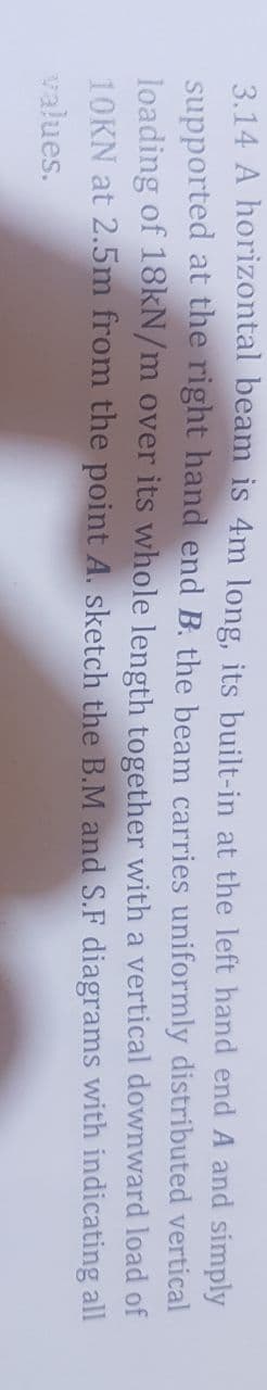 3.14 A horizontal beam is 4m long, its built-in at the left hand end A and simply
supported at the right hand end B. the beam carries uniformly distributed vertical
loading of 18KN/m over its whole length together with a vertical downward load of
10KN at 2.5m from the point A. sketch the B.M and S.F diagrams with indicating all
values.

