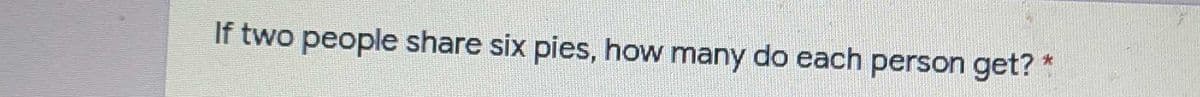 If two people share six pies, how many do each person get? *
