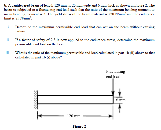 b. A cantilevered beam of length 120 mm, is 25 mm wide and 6 mm thick as shown in Figure 2. The
beam is subjected to a fluctuating end load such that the ratio of the maximum bending moment to
mean bending moment is 3. The yield stress of the beam material is 250 N/mm² and the endurance
limit is 85 N/mm?.
i.
Detemine the maximum permissible end load that can act on the beam without causing
failure.
If a factor of safety of 2.5 is now applied to the endurance stress, determine the maximum
permissible end load on the beam.
ii.
What is the ratio of the maximum permissible end load calculated in part 1b (ii) above to that
calculated in part 1b (i) above?
111.
Fluctuating
end load
6 mm
120 mm
Figure 2
