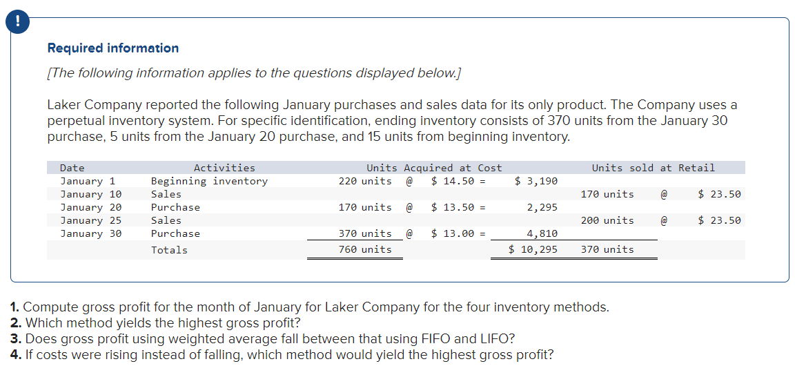 Required information
[The following information applies to the questions displayed below.]
Laker Company reported the following January purchases and sales data for its only product. The Company uses a
perpetual inventory system. For specific identification, ending inventory consists of 370 units from the January 30
purchase, 5 units from the January 20 purchase, and 15 units from beginning inventory.
Date
January 1
January 10
January 20
January 25
January 30
Activities
Beginning inventory
Sales
Purchase
Sales
Purchase
Totals
Units Acquired at Cost
$14.50 =
220 units @
170 units @
370 units @
760 units
$ 13.50 =
$ 13.00 =
$ 3,190
2,295
4,810
$ 10,295
Units sold at Retail
3. Does gross profit using weighted average fall between that using FIFO and LIFO?
4. If costs were rising instead of falling, which method would yield the highest gross profit?
170 units
200 units
370 units
1. Compute gross profit for the month of January for Laker Company for the four inventory methods.
2. Which method yields the highest gross profit?
@
@
$ 23.50
$23.50