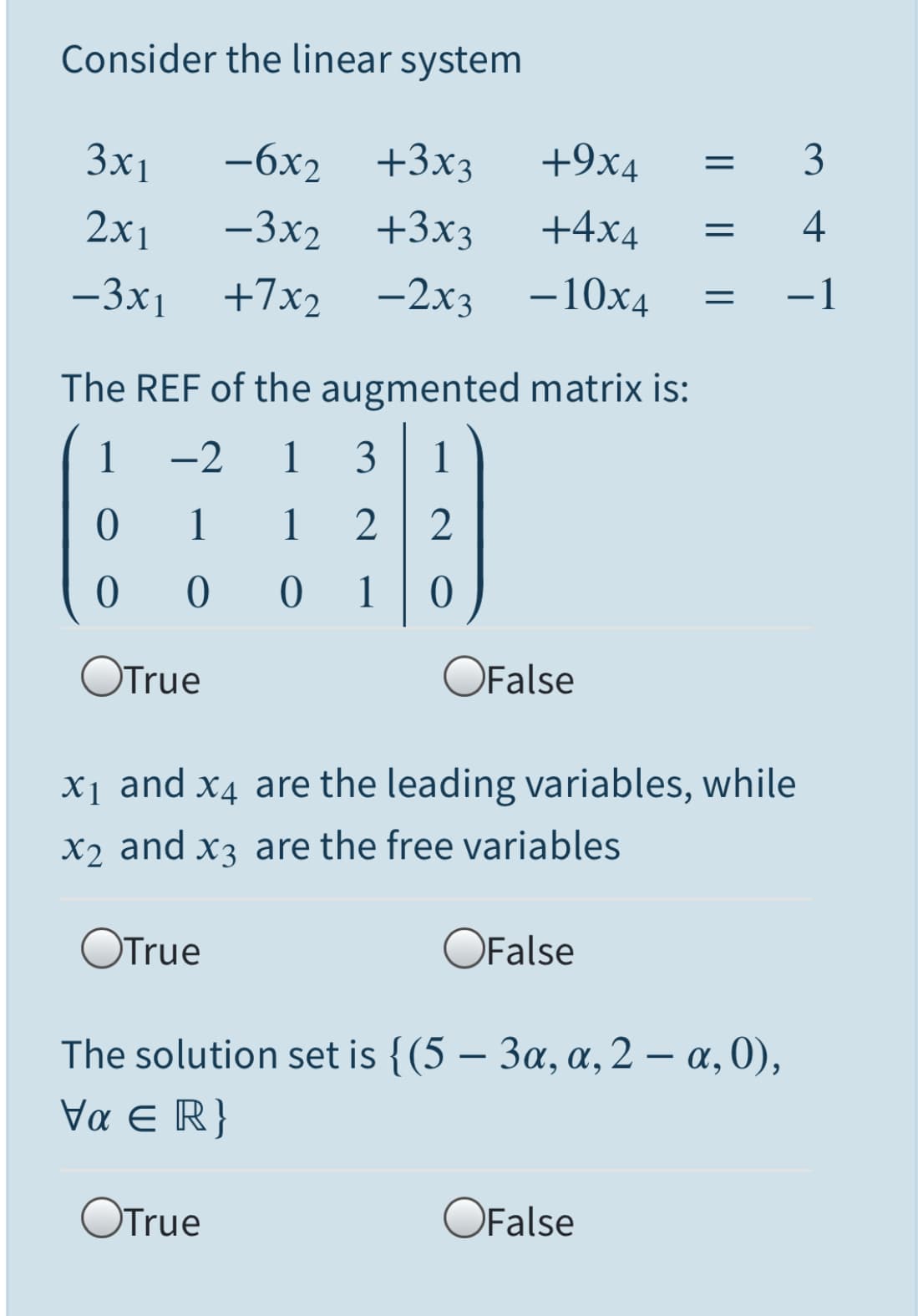 Consider the linear system
3x1
-6x2 +3x3
+9x4
3
2х1
-3x2 +3x3
+4x4
4
-3x1
+7x2
-2x3
-10x4
-1
The REF of the augmented matrix is:
1
-2
1 3
1
1
1
2
2
1
OTrue
OFalse
x1 and x4 are the leading variables, while
X2 and x3 are the free variables
OTrue
OFalse
The solution set is {(5 – 3a, a, 2 – a, 0),
να E R
OTrue
OFalse
