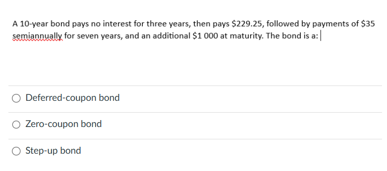 A 10-year bond pays no interest for three years, then pays $229.25, followed by payments of $35
semiannually for seven years, and an additional $1 000 at maturity. The bond is a:|
Deferred-coupon bond
○ Zero-coupon bond
○ Step-up bond