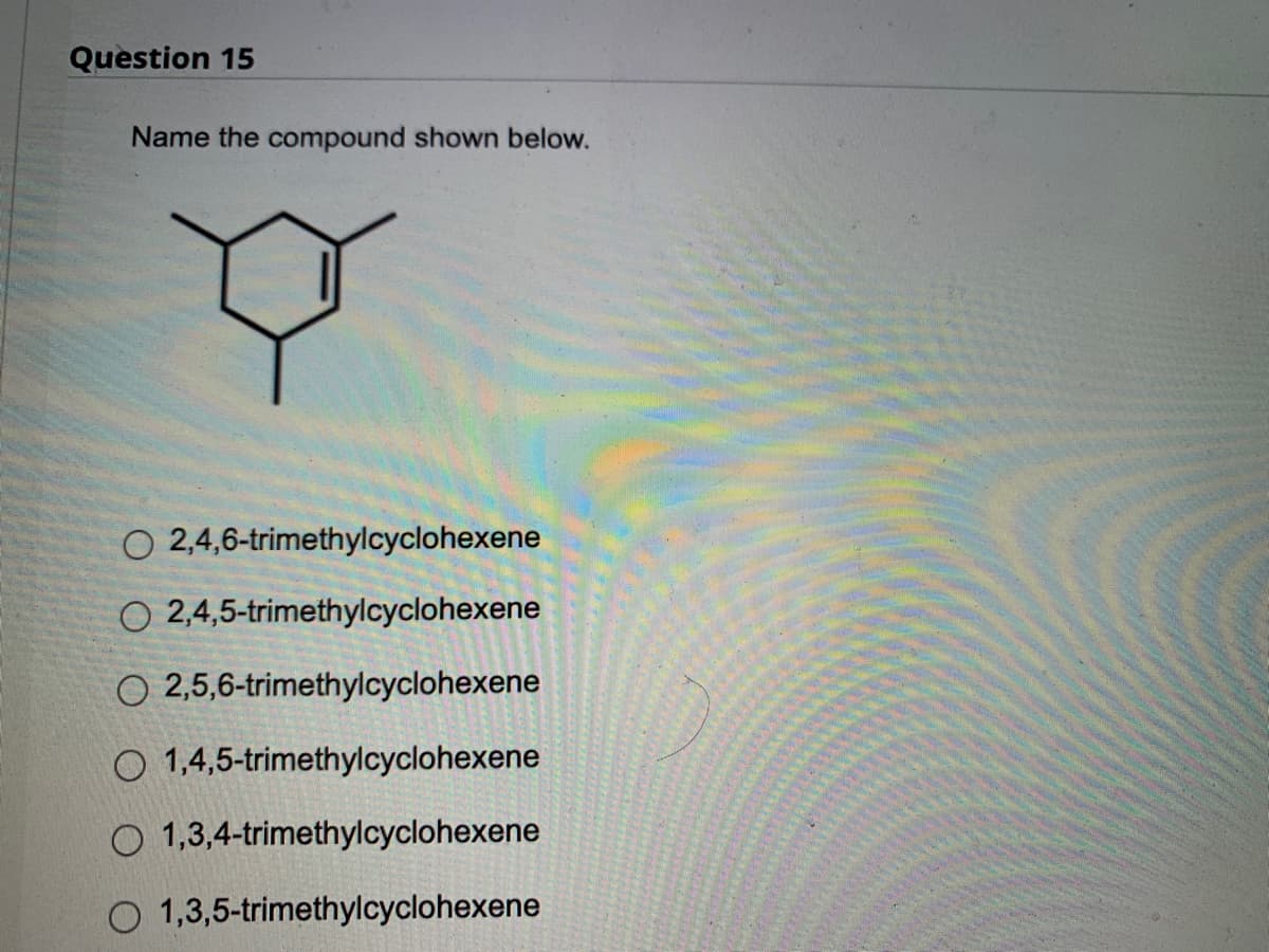 ### Question 15

**Name the compound shown below.**

![Diagram of the compound](#)

- O  2,4,6-trimethylcyclohexene
- O  2,4,5-trimethylcyclohexene
- O  2,5,6-trimethylcyclohexene
- O  1,4,5-trimethylcyclohexene
- O  1,3,4-trimethylcyclohexene
- O  1,3,5-trimethylcyclohexene

**Explanation:**
The diagram displayed is a hexagonal ring structure with three methyl groups (CH₃) attached at different positions on the ring. The compound also contains a double bond, indicative of a cyclohexene ring.

The correct name must describe the positions of the methyl groups and the double bond in the structure according to IUPAC nomenclature rules.