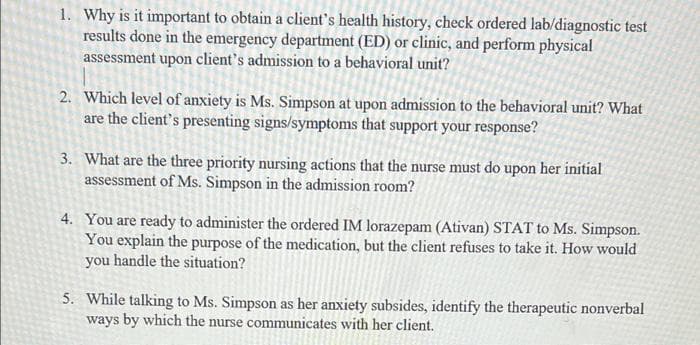 1. Why is it important to obtain a client's health history, check ordered lab/diagnostic test
results done in the emergency department (ED) or clinic, and perform physical
assessment upon client's admission to a behavioral unit?
2. Which level of anxiety is Ms. Simpson at upon admission to the behavioral unit? What
are the client's presenting signs/symptoms that support your response?
3. What are the three priority nursing actions that the nurse must do upon her initial
assessment of Ms. Simpson in the admission room?
4. You are ready to administer the ordered IM lorazepam (Ativan) STAT to Ms. Simpson.
You explain the purpose of the medication, but the client refuses to take it. How would
you handle the situation?
5. While talking to Ms. Simpson as her anxiety subsides, identify the therapeutic nonverbal
ways by which the nurse communicates with her client.
