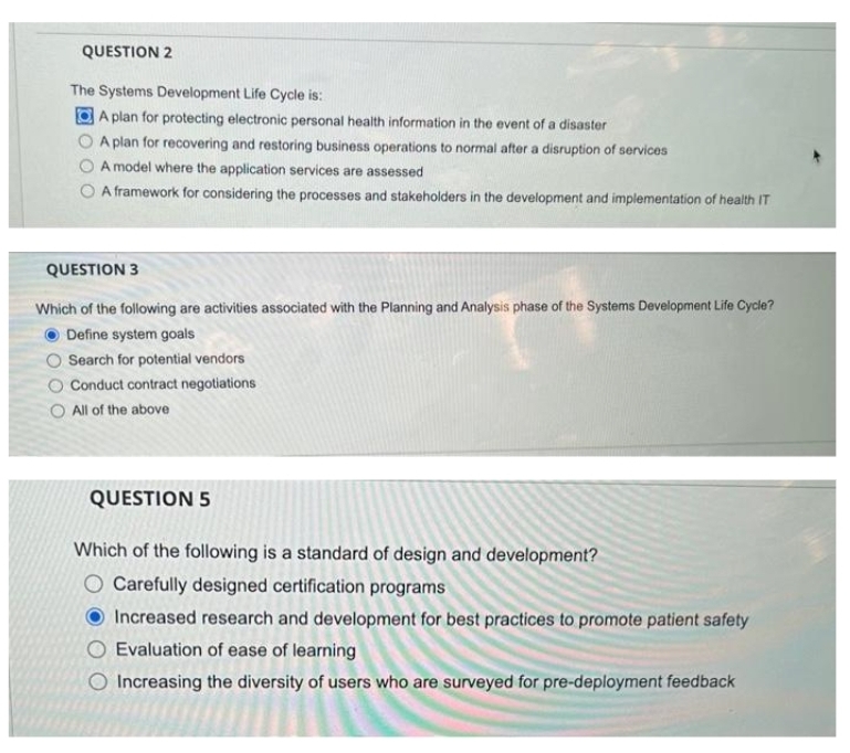 QUESTION 2
The Systems Development Life Cycle is:
A plan for protecting electronic personal health information in the event of a disaster
A plan for recovering and restoring business operations to normal after a disruption of services
A model where the application services are assessed
O A framework for considering the processes and stakeholders in the development and implementation of health IT
QUESTION 3
Which of the following are activities associated with the Planning and Analysis phase of the Systems Development Life Cycle?
Define system goals
Search for potential vendors
O Conduct contract negotiations
O All of the above
QUESTION 5
Which of the following is a standard of design and development?
O Carefully designed certification programs
Increased research and development for best practices to promote patient safety
Evaluation of ease of learning
Increasing the diversity of users who are surveyed for pre-deployment feedback
