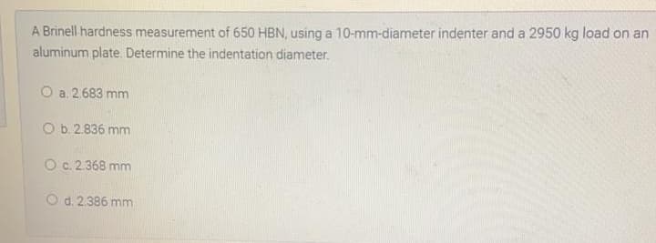 A Brinell hardness measurement of 650 HBN, using a 10-mm-diameter indenter and a 2950 kg load on an
aluminum plate. Determine the indentation diameter.
O a. 2.683 mm
O b. 2.836 mm
O c. 2.368 mm
O d. 2.386 mm
