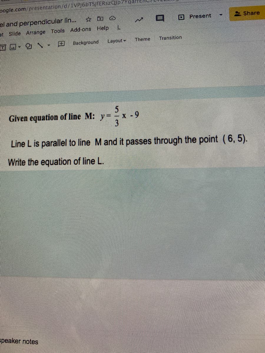 oogle.com/presentation/d/1VPj6bTSJfERszQJp7Yqar
S Share
el and perpendicular lin...
D Present
at Slide Arrange Tools Add-ons Help
田
Background
Layout -
Theme
Transition
Given equation of line M: y= x - 9
3
Line L is parallel to line M and it passes through the point (6, 5).
Write the equation of line L.
speaker notes
