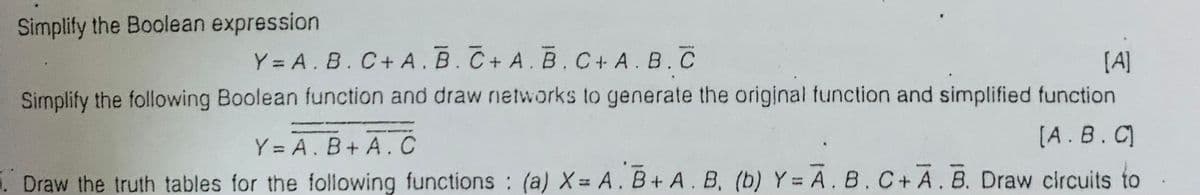 Simplify the Boolean expression
Y = A. B.C+ A. B.C+ A. B.C+ A. B. C
[A]
Simplify the following Boolean function and draw networks to generate the original function and simplified function
[A.B.C
Y = A. B+ A. C
. Draw the truth tables for the following functions (a) X= A. B+ A.B, (b) Y = A. B.C+ A.B. Draw circuits to
