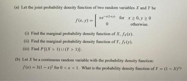 (a) Let the joint probability density function of two random variables X and Y be
{
f(x, y) =
xe-x(1+y) for x 20, y 20
otherwise.
(i) Find the marginal probability density function of X, fx(x).
(ii) Find the marginal probability density function of Y, fy (v).
(iii) Find P[(X>1)U(Y > 1)].
(b) Let X be a continuous random variable with the probability density function:
f(x)=3(1-x)² for 0 < x < 1. What is the probability density function of Y = (1-X)³?