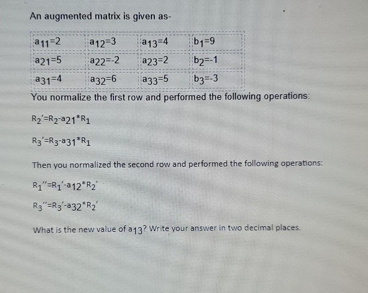 An augmented matrix is given as-
a12=3 a13-4
b1=9
a22=-2
a23=2
b₂=-1
a32=6 a33=5
b3=-3
You normalize the first row and performed the following operations:
R₂ R₂-a21 R1
R3¹=R3-ª31*R₁
Then you normalized the second row and performed the following operations:
R₁"=R₁-a12 R₂
R3"=R3-a32*R₂′
What is the new value of a 13? Write your answer in two decimal places.
a11-2
a21=5
a31-4