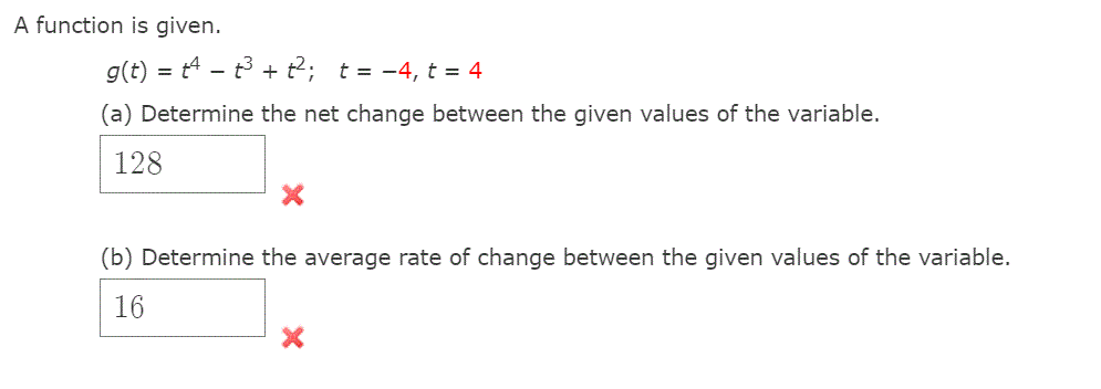 A function is given.
g(t) = t4 - t3 + t2; t = -4, t = 4
(a) Determine the net change between the given values of the variable.
128
(b) Determine the average rate of change between the given values of the variable.
16
