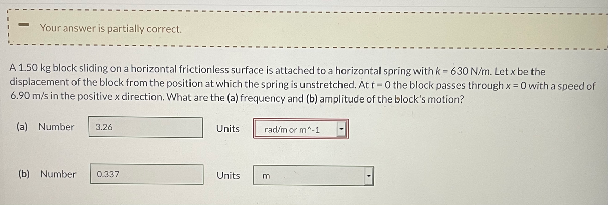 Your answer is partially correct.
A 1.50 kg block sliding on a horizontal frictionless surface is attached to a horizontal spring with k = 63O N/m. Let x be the
displacement of the block from the position at which the spring is unstretched. At t = 0 the block passes through x = 0 with a speed of
6.90 m/s in the positive x direction. What are the (a) frequency and (b) amplitude of the block's motion?
%3D
(a) Number
3.26
Units
rad/m or m^-1
(b) Number
0.337
Units
