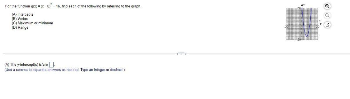 For the function g(x) = (x-6)²-16, find each of the following by referring to the graph.
(A) Intercepts
(B) Vertex
(C) Maximum or minimum
(D) Range
(A) The y-intercept(s) is/are.
(Use a comma to separate answers as needed. Type an integer or decimal.)
B