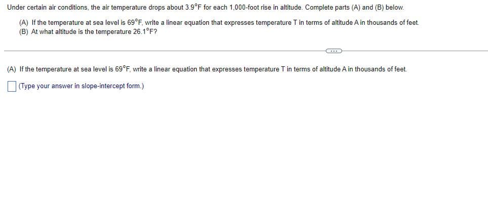 Under certain air conditions, the air temperature drops about 3.9°F for each 1,000-foot rise in altitude. Complete parts (A) and (B) below.
(A) If the temperature at sea level is 69°F, write a linear equation that expresses temperature T in terms of altitude A in thousands of feet.
(B) At what altitude is the temperature 26.1°F?
(A) If the temperature at sea level is 69°F, write linear equation that expresses temperature T in terms of altitude A in thousands of feet.
(Type your answer in slope-intercept form.)