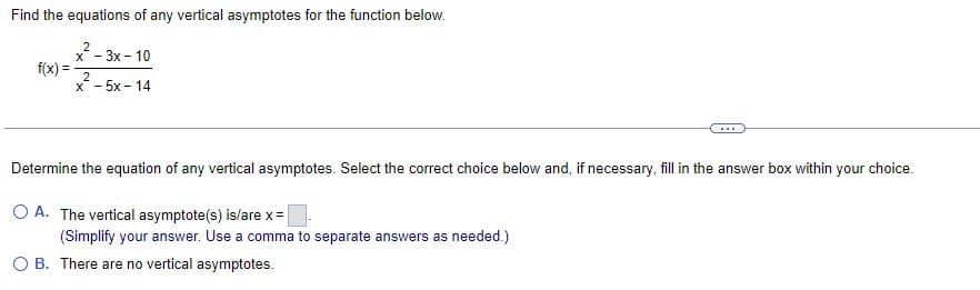 Find the equations of any vertical asymptotes for the function below.
2
x - 3x - 10
f(x) =
2
x-5x-14
Determine the equation of any vertical asymptotes. Select the correct choice below and, if necessary, fill in the answer box within your choice.
O A. The vertical asymptote(s) is/are x =
(Simplify your answer. Use a comma to separate answers as needed.)
OB. There are no vertical asymptotes.