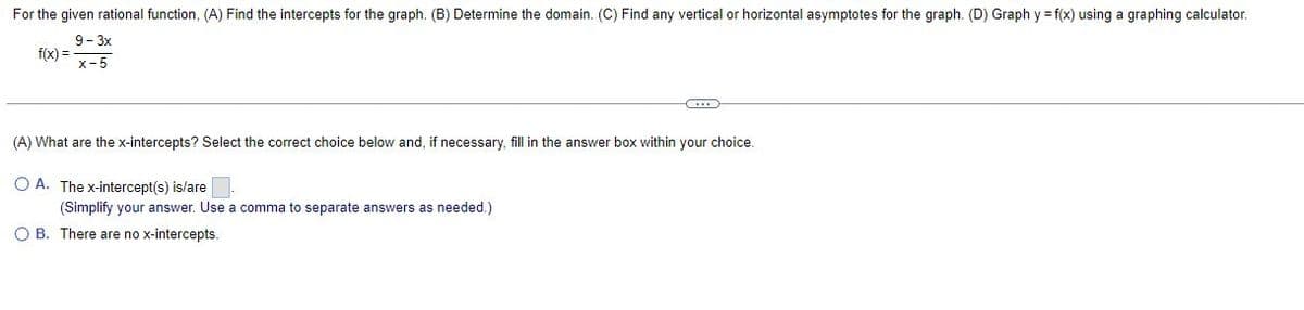 For the given rational function, (A) Find the intercepts for the graph. (B) Determine the domain. (C) Find any vertical or horizontal asymptotes for the graph. (D) Graph y = f(x) using a graphing calculator.
9-3x
f(x) =
x-5
(A) What are the x-intercepts? Select the correct choice below and, if necessary, fill in the answer box within your choice.
OA. The x-intercept(s) is/are
(Simplify your answer. Use
comma to separate answers as needed.)
OB. There are no x-intercepts.