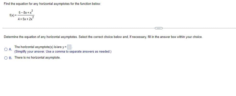 Find the equation for any horizontal asymptotes for the function below.
f(x) =
5-8x+x²2
4+5x+2x²
C
Determine the equation of any horizontal asymptotes. Select the correct choice below and, if necessary, fill in the answer box within your choice.
The horizontal asymptote(s) is/are y =
O A.
(Simplify your answer. Use a comma to separate answers as needed.)
O B. There is no horizontal asymptote.