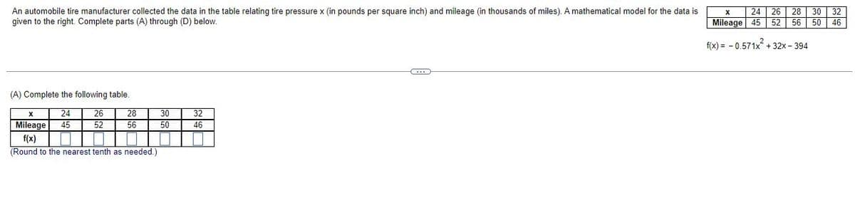 An automobile tire manufacturer collected the data in the table relating tire pressure x (in pounds per square inch) and mileage (in thousands of miles). A mathematical model for the data is
given to the right. Complete parts (A) through (D) below.
(A) Complete the following table.
X
24
26
28
30
32
Mileage
45
52
56
50
46
f(x)
||
(Round to the nearest tenth as needed.)
X
24 26 28 30 32
Mileage 45 52 56 50 46
f(x)= -0.571x +32x-394