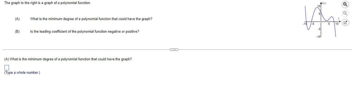 The graph to the right is a graph of a polynomial function.
(A)
What is the minimum degree of a polynomial function that could have the graph?
(B)
Is the leading coefficient of the polynomial function negative or positive?
(A) What is the minimum degree of a polynomial function that could have the graph?
(Type a whole number.)
Af(x)
Liqui