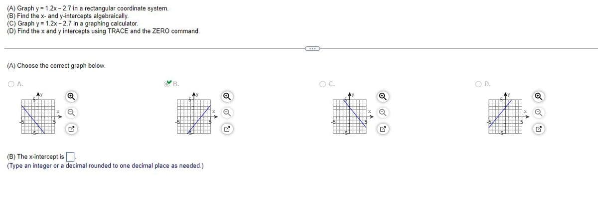 (A) Graph y = 1.2x-2.7 in a rectangular coordinate system.
(B) Find the x- and y-intercepts algebraically.
(C) Graph y = 1.2x-2.7 in a graphing calculator.
(D) Find the x and y intercepts using TRACE and the ZERO command.
(A) Choose the correct graph below.
OA.
B.
G
(B) The x-intercept is.
(Type an integer or a decimal rounded to one decimal place as needed.)
HINH
THIN
C
O C.
M
<
O D.