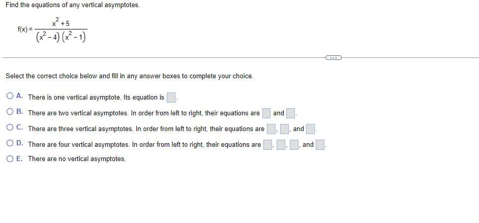 Find the equations of any vertical asymptotes.
2
f(x) =
-
x² +5
(x²-4) (x²-1)
Select the correct choice below and fill in any answer boxes to complete your choice.
O A. There is one vertical asymptote. Its equation is
and
OB. There are two vertical asymptotes. In order from left to right, their equations are
OC. There are three vertical asymptotes. In order from left to right, their equations are
O D. There are four vertical asymptotes. In order from left to right, their equations are
O E. There are no vertical asymptotes.
and
and
...