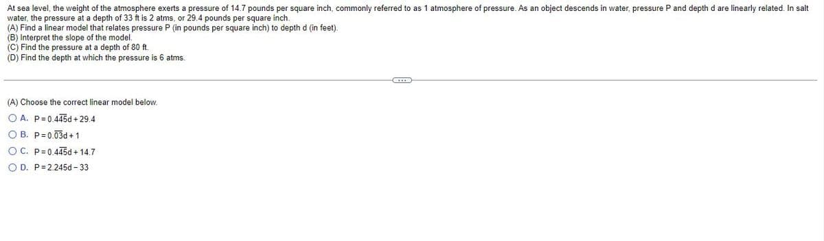 At sea level, the weight of the atmosphere exerts a pressure of 14.7 pounds per square inch, commonly referred to as 1 atmosphere of pressure. As an object descends in water, pressure P and depth d are linearly related. In salt
water, the pressure at a depth of 33 ft is 2 atms, or 29.4 pounds per square inch.
(A) Find a linear model that relates pressure P (in pounds per square inch) to depth d (in feet).
(B) Interpret the slope of the model.
(C) Find the pressure at a depth of 80 ft.
(D) Find the depth at which the pressure is 6 atms.
C
(A) Choose the correct linear model below.
O A. P=0.445d +29.4
OB. P=0.03d+ 1
OC. P=0.445d + 14.7
OD. P 2.245d - 33