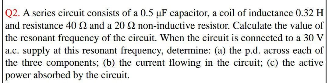 Q2. A series circuit consists of a 0.5 µF capacitor, a coil of inductance 0.32 H
and resistance 40 2 and a 20 2 non-inductive resistor. Calculate the value of
the resonant frequency of the circuit. When the circuit is connected to a 30 V
a.c. supply at this resonant frequency, determine: (a) the p.d. across each of
the three components; (b) the current flowing in the circuit; (c) the active
power absorbed by the circuit.
