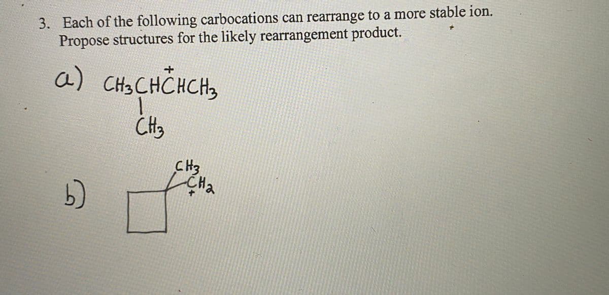 3. Each of the following carbocations can rearrange to a more stable ion.
Propose structures for the likely rearrangement product.
a) CH3CHCHCH3
CH3
