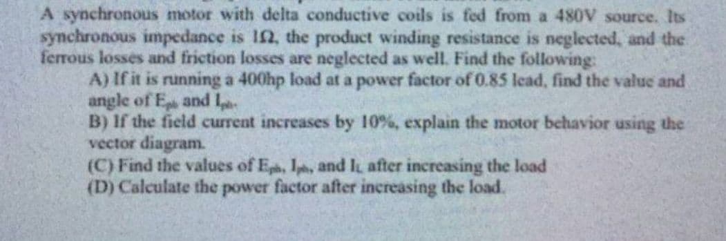 A synchronous motor with delta conductive coils is fed from a 480V source. Its
synchronous impedance is 102, the product winding resistance is neglected, and the
ferrous losses and friction losses are neglected as well. Find the following:
A) If it is running a 400hp load at a power factor of 0.85 lead, find the value and
angle of Ep and Ip
B) If the field current increases by 10%, explain the motor behavior using the
vector diagram.
(C) Find the values of Eph, Iph, and I after increasing the load
(D) Calculate the power factor after increasing the load.