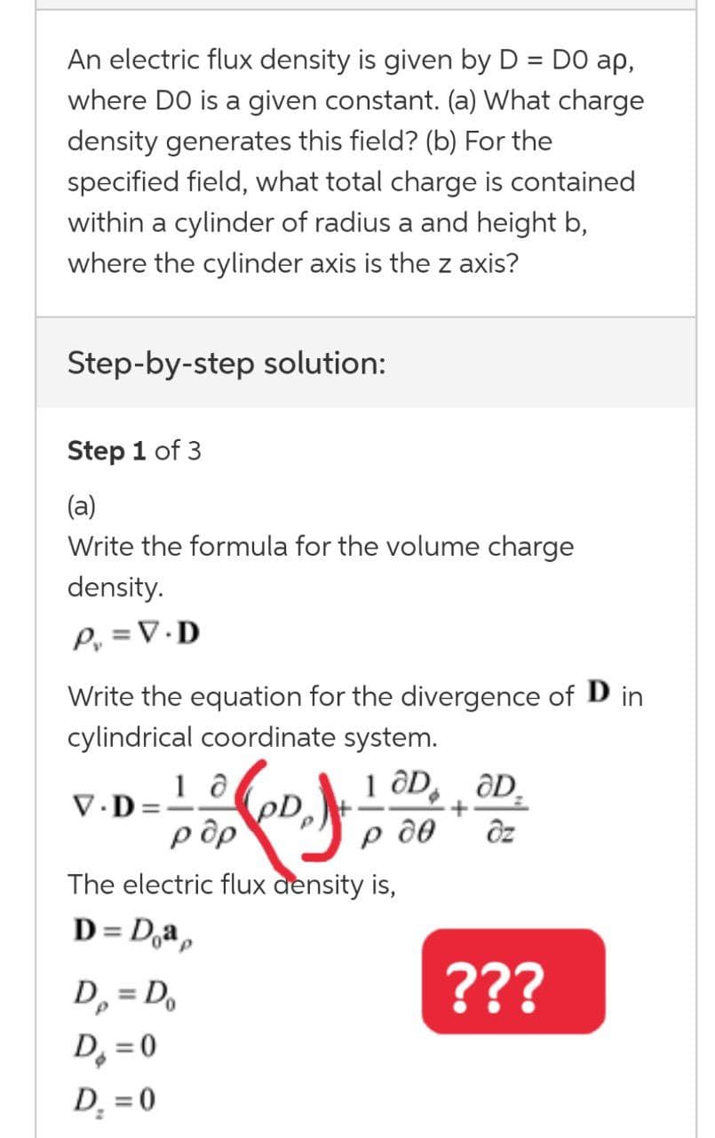 An electric flux density is given by D = DO ap,
where DO is a given constant. (a) What charge
density generates this field? (b) For the
specified field, what total charge is contained
within a cylinder of radius a and height b,
where the cylinder axis is the z axis?
Step-by-step solution:
Step 1 of 3
(a)
Write the formula for the volume charge
density.
P, = V.D
Write the equation for the divergence of D in
cylindrical coordinate system.
1 ôD, ƏD,
pD
p ôp
The electric flux density is,
D= D,a,
V.D
p d0
D, = D,
???
D, = 0
D¸ = 0
