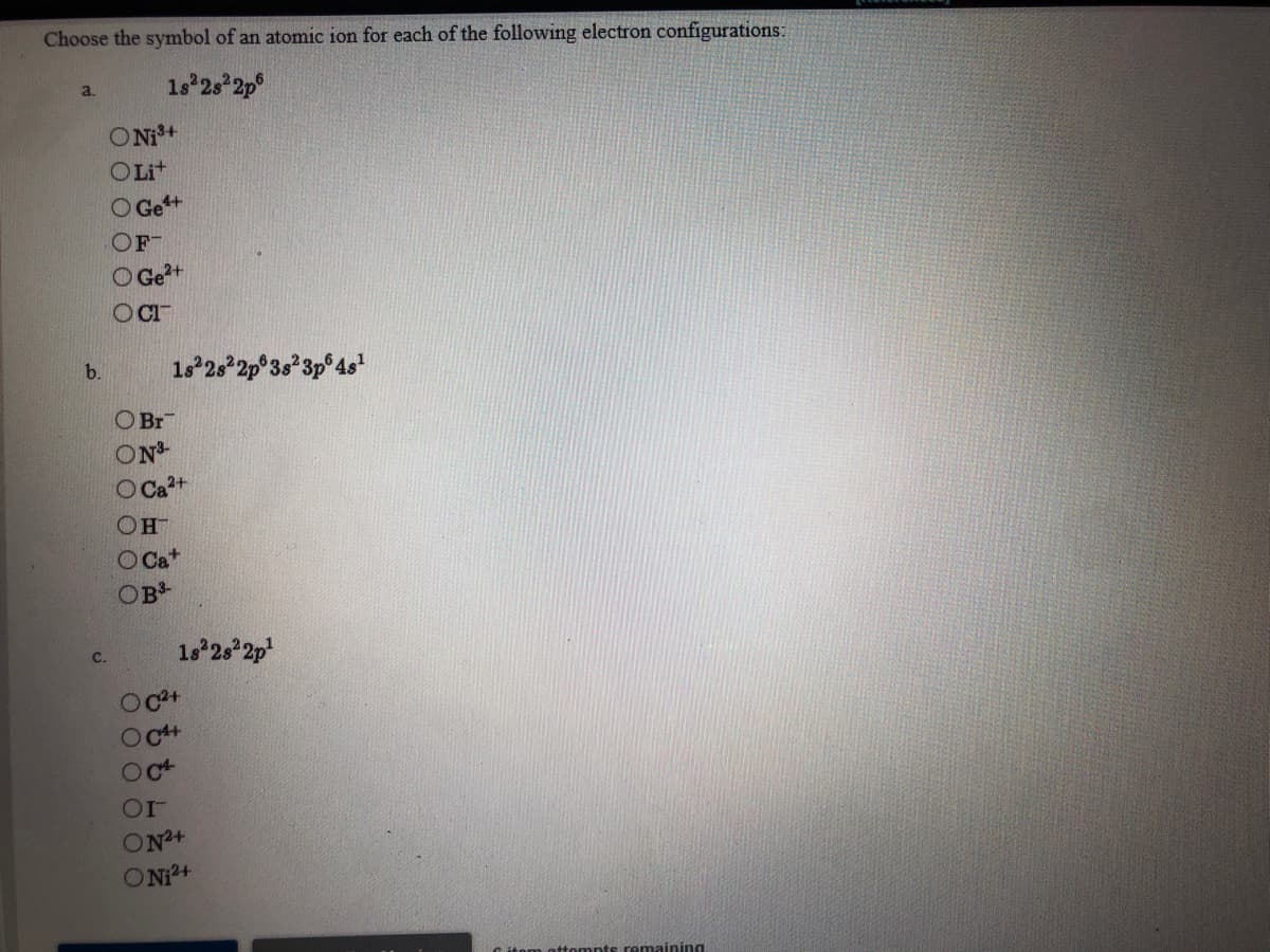 Choose the symbol of an atomic ion for each of the following electron configurations:
1s 2s 2p°
a.
ONi+
OLit
O Ge+
OF
O Ge?+
OCI
1s 2s 2p°3s*3p°4s"
b.
O Br
ON
O Ca²+
O Ca*
OB
1s 2s 2p
с.
Oc+
Oc+
Oct
ON+
ONi+
omnts remaining
